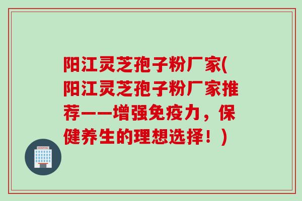 阳江灵芝孢子粉厂家(阳江灵芝孢子粉厂家推荐——增强免疫力,保健养生的理想选择!) 阳江灵芝孢子粉厂家(阳江灵芝孢子粉厂家推荐——增强免疫力,保健养生的理想选择!)