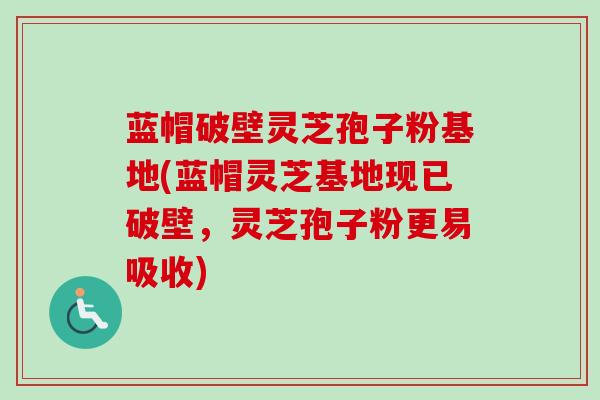 蓝帽破壁灵芝孢子粉基地(蓝帽灵芝基地现已破壁，灵芝孢子粉更易吸收)