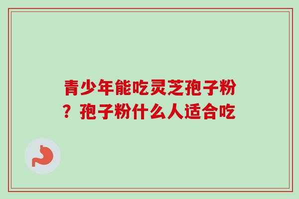 青少年能吃灵芝孢子粉？孢子粉什么人适合吃