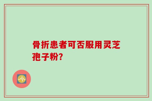 骨折患者可否服用灵芝孢子粉？