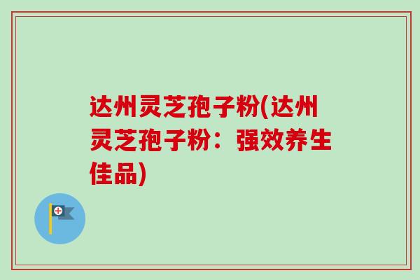 达州灵芝孢子粉(达州灵芝孢子粉：强效养生佳品)