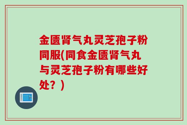 金匮气丸灵芝孢子粉同服(同食金匮气丸与灵芝孢子粉有哪些好处?) 金匮气丸灵芝孢子粉同服(同食金匮气丸与灵芝孢子粉有哪些好处?)