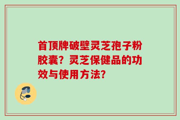 首顶牌破壁灵芝孢子粉胶囊?灵芝保健品的功效与使用方法? 首顶牌破壁灵芝孢子粉胶囊?灵芝保健品的功效与使用方法?
