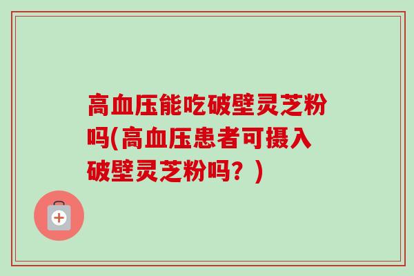 高血压能吃破壁灵芝粉吗(高血压患者可摄入破壁灵芝粉吗？)