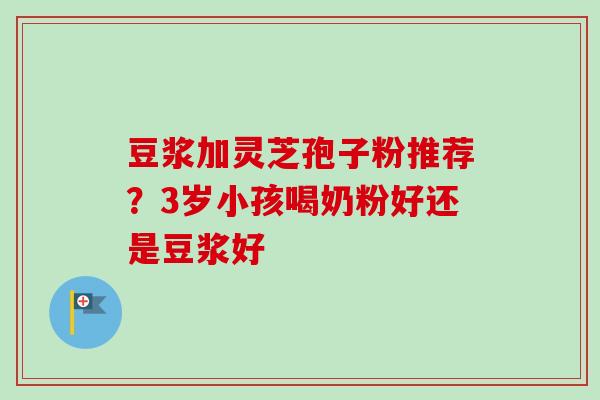 豆浆加灵芝孢子粉推荐？3岁小孩喝奶粉好还是豆浆好