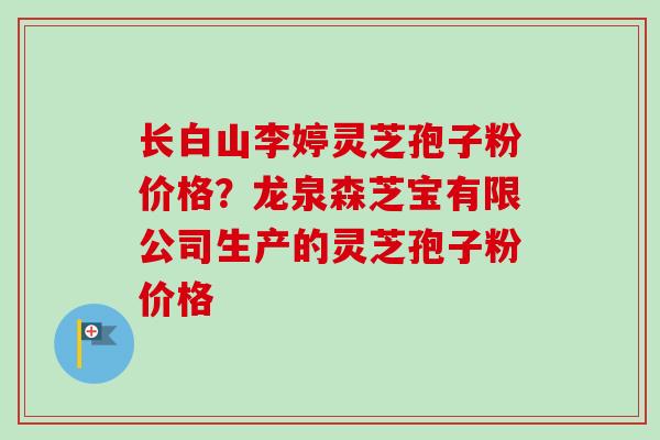 长白山李婷灵芝孢子粉价格?龙泉森芝宝有限公司生产的灵芝孢子粉价格 长白山李婷灵芝孢子粉价格?龙泉森芝宝有限公司生产的灵芝孢子粉价格