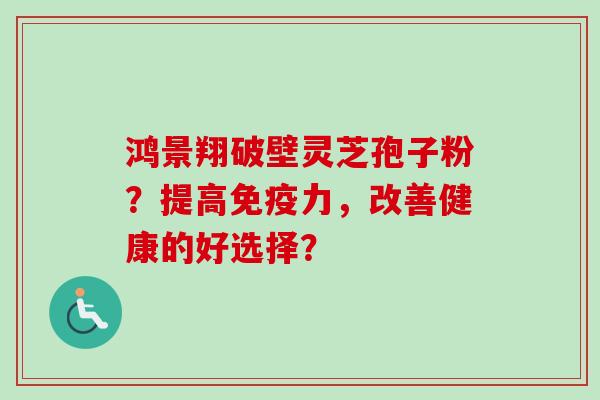 鸿景翔破壁灵芝孢子粉？提高免疫力，改善健康的好选择？