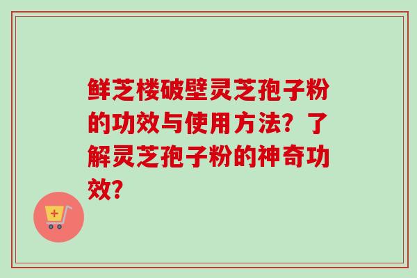 鲜芝楼破壁灵芝孢子粉的功效与使用方法？了解灵芝孢子粉的神奇功效？