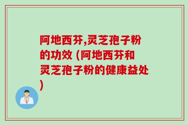 阿地西芬,灵芝孢子粉的功效 (阿地西芬和灵芝孢子粉的健康益处)