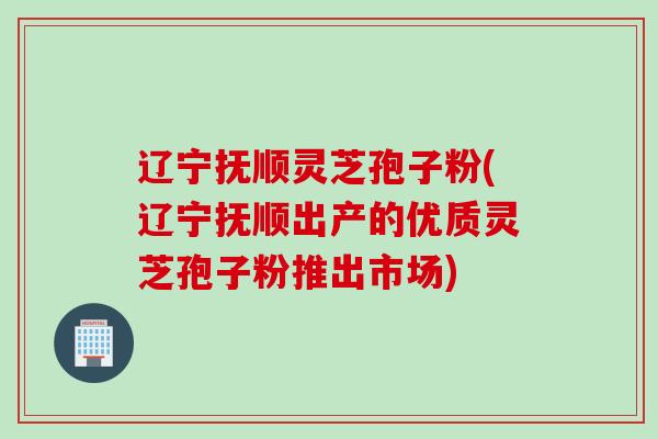 辽宁抚顺灵芝孢子粉(辽宁抚顺出产的优质灵芝孢子粉推出市场)