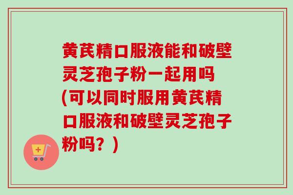 黄芪精口服液能和破壁灵芝孢子粉一起用吗 (可以同时服用黄芪精口服液和破壁灵芝孢子粉吗？)