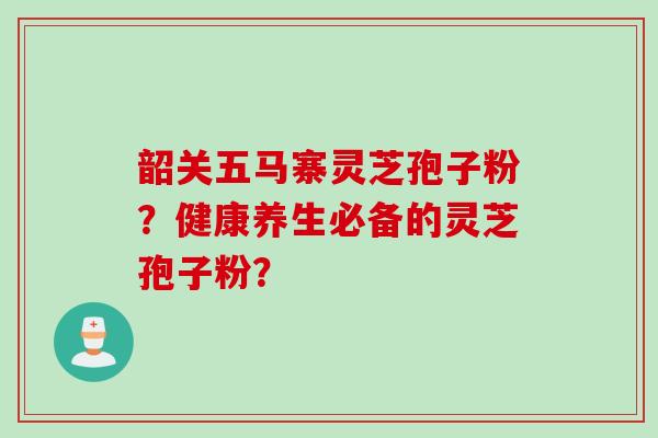 韶关五马寨灵芝孢子粉？健康养生必备的灵芝孢子粉？