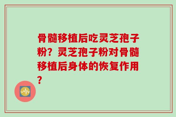 骨髓移植后吃灵芝孢子粉？灵芝孢子粉对骨髓移植后身体的恢复作用？