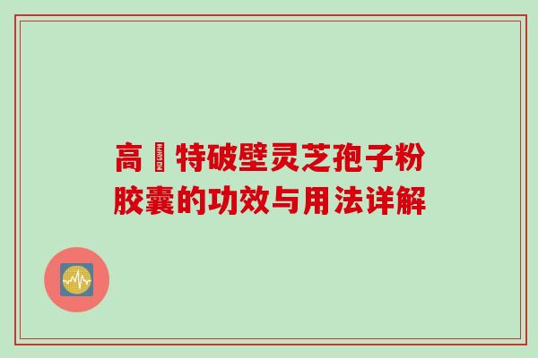 高愽特破壁灵芝孢子粉胶囊的功效与用法详解