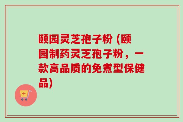 颐园灵芝孢子粉 (颐园制药灵芝孢子粉，一款高品质的免煮型保健品)