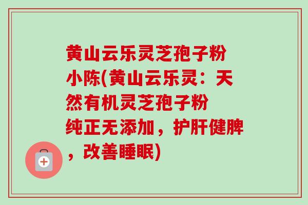 黄山云乐灵芝孢子粉 小陈(黄山云乐灵：天然有机灵芝孢子粉  纯正无添加，护肝健脾，改善睡眠)