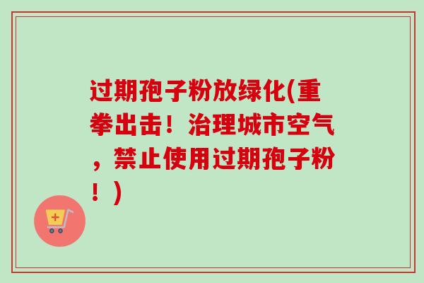 过期孢子粉放绿化(重拳出击！治理城市空气，禁止使用过期孢子粉！)