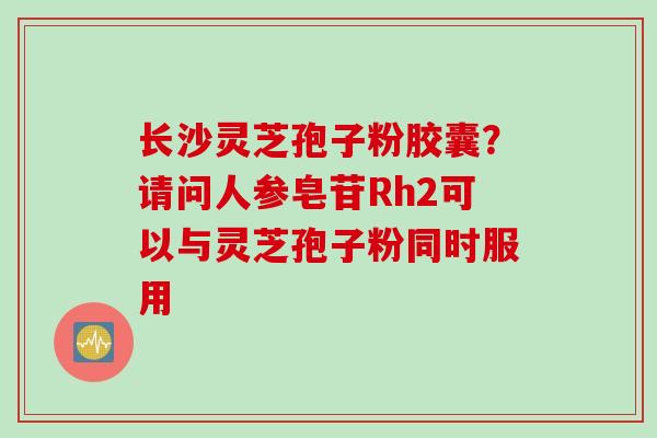 长沙灵芝孢子粉胶囊?请问人参皂苷Rh2可以与灵芝孢子粉同时服用 长沙灵芝孢子粉胶囊?请问人参皂苷Rh2可以与灵芝孢子粉同时服用