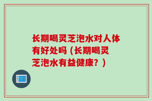 长期喝灵芝泡水对人体有好处吗 (长期喝灵芝泡水有益健康?) 长期喝灵芝泡水对人体有好处吗 (长期喝灵芝泡水有益健康?)