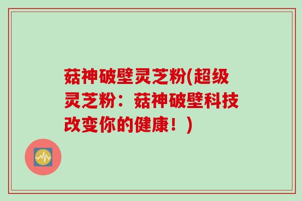 菇神破壁灵芝粉(超级灵芝粉：菇神破壁科技改变你的健康！)