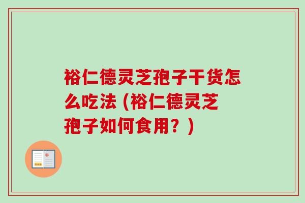 裕仁德灵芝孢子干货怎么吃法 (裕仁德灵芝孢子如何食用？)