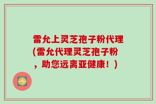雷允上灵芝孢子粉代理(雷允代理灵芝孢子粉,助您远离!) 雷允上灵芝孢子粉代理(雷允代理灵芝孢子粉,助您远离!)