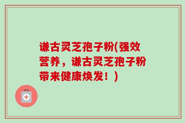 谦古灵芝孢子粉(强效营养，谦古灵芝孢子粉带来健康焕发！)