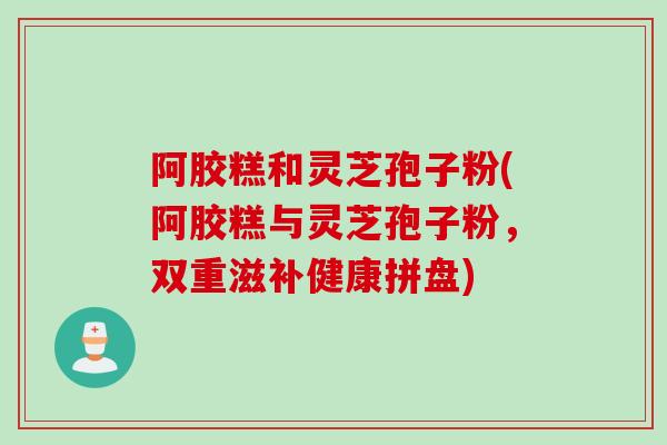 阿胶糕和灵芝孢子粉(阿胶糕与灵芝孢子粉，双重滋补健康拼盘)