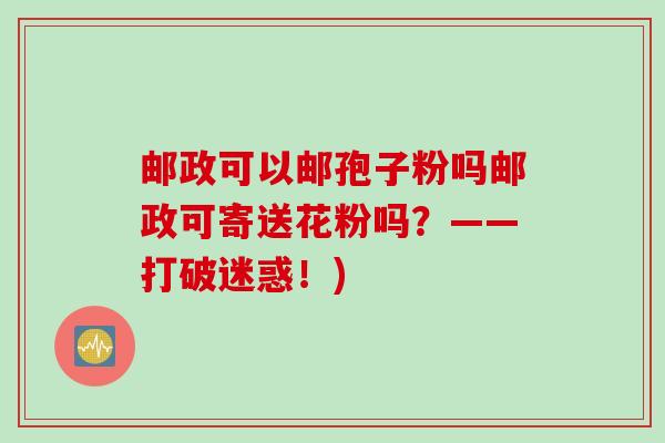 邮政可以邮孢子粉吗邮政可寄送花粉吗?——打破迷惑!) 邮政可以邮孢子粉吗邮政可寄送花粉吗?——打破迷惑!)