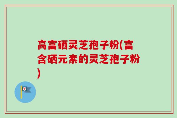 高富硒灵芝孢子粉(富含硒元素的灵芝孢子粉)