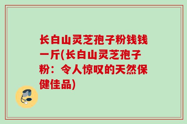 长白山灵芝孢子粉钱钱一斤(长白山灵芝孢子粉:令人惊叹的天然保健佳品) 长白山灵芝孢子粉钱钱一斤(长白山灵芝孢子粉:令人惊叹的天然保健佳品)