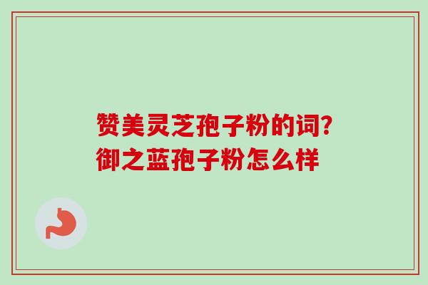赞美灵芝孢子粉的词?御之蓝孢子粉怎么样 赞美灵芝孢子粉的词?御之蓝孢子粉怎么样