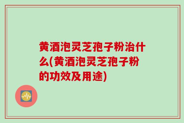黄酒泡灵芝孢子粉治什么(黄酒泡灵芝孢子粉的功效及用途)