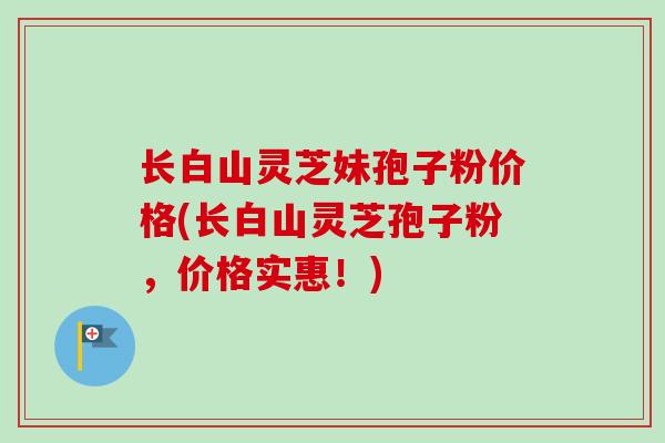 长白山灵芝妹孢子粉价格(长白山灵芝孢子粉，价格实惠！)