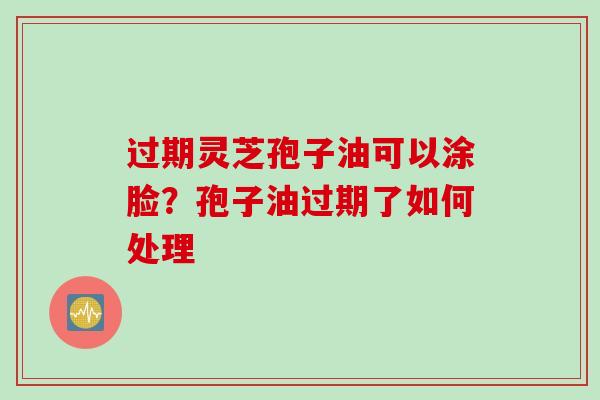 过期灵芝孢子油可以涂脸？孢子油过期了如何处理
