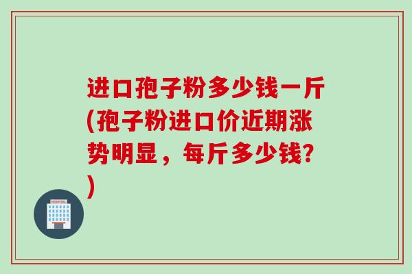 进口孢子粉多少钱一斤(孢子粉进口价近期涨势明显,每斤多少钱?) 进口孢子粉多少钱一斤(孢子粉进口价近期涨势明显,每斤多少钱?)