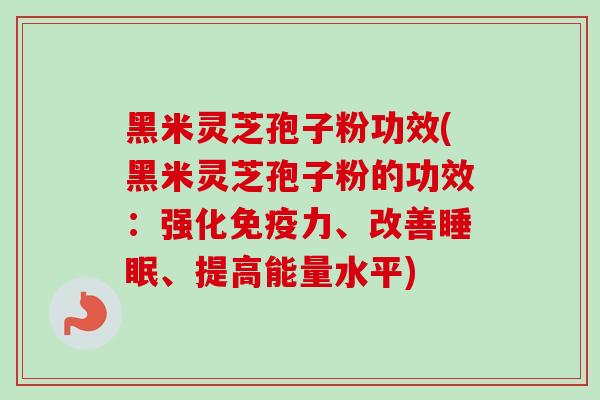 黑米灵芝孢子粉功效(黑米灵芝孢子粉的功效：强化免疫力、改善睡眠、提高能量水平)