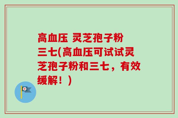 高 灵芝孢子粉 三七(高可试试灵芝孢子粉和三七,有效缓解!) 高 灵芝孢子粉 三七(高可试试灵芝孢子粉和三七,有效缓解!)