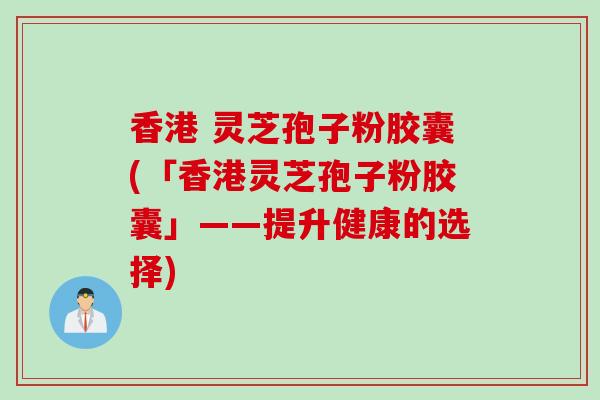 香港 灵芝孢子粉胶囊(「香港灵芝孢子粉胶囊」——提升健康的选择)