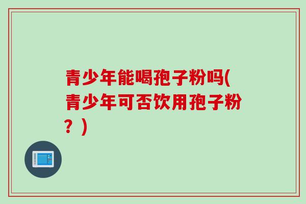 青少年能喝孢子粉吗(青少年可否饮用孢子粉？)