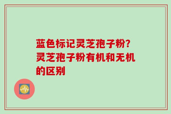 蓝色标记灵芝孢子粉？灵芝孢子粉有机和无机的区别