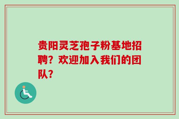 贵阳灵芝孢子粉基地招聘？欢迎加入我们的团队？