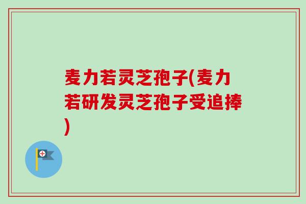 麦力若灵芝孢子(麦力若研发灵芝孢子受追捧)