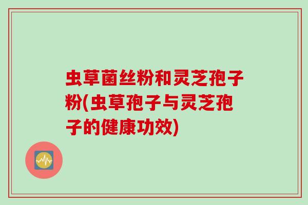 虫草菌丝粉和灵芝孢子粉(虫草孢子与灵芝孢子的健康功效)