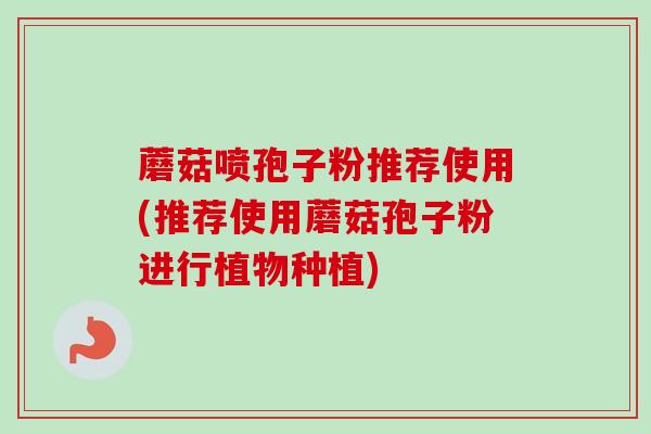 蘑菇喷孢子粉推荐使用(推荐使用蘑菇孢子粉进行植物种植)