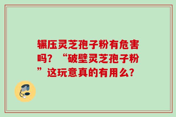 辗压灵芝孢子粉有危害吗？“破壁灵芝孢子粉”这玩意真的有用么？