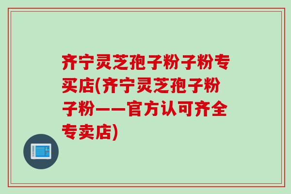 齐宁灵芝孢子粉子粉专买店(齐宁灵芝孢子粉子粉——官方认可齐全专卖店)
