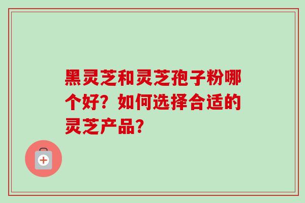 黑灵芝和灵芝孢子粉哪个好？如何选择合适的灵芝产品？