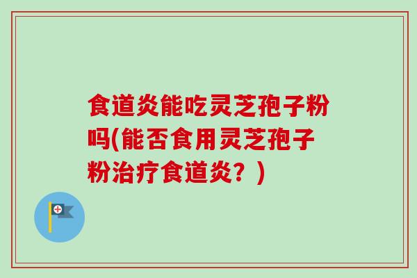 食道炎能吃灵芝孢子粉吗(能否食用灵芝孢子粉治疗食道炎？)