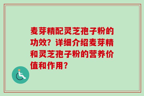 麦芽精配灵芝孢子粉的功效？详细介绍麦芽精和灵芝孢子粉的营养价值和作用？